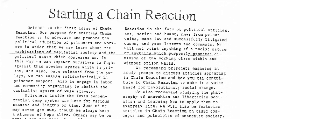 Starting a Chain Reaction tzlcome to the first issue of Chaia Reaction. Our purpose for starting Chain Reaction is to advocate and promote the political education of prisoners and wock- ecs in order that ue may learn about the machinations of capitalist socinty and the political state which oppresses us. In this way e can empower oursalves to £ight against this crooked system while in pri- s0n, and alse, once released from the gu- lags, ue can engage solicaristically in prisoner support. Also to engage in labor and community organizing to abolish the capitalist system of wage slavery. Prisoners inside the Texas concen- tration camp system are here for various reasons and lemgths of time. Some of us may never get out, though we always keep a glimmes of hope alive. Others may be on Reaction in the form of political articles, are, satire and humot, news from prisen units, case law and successfully litigated cases, and your letters and comments. K ill not print anything of a racist natuze or_anything which purposely promotes di vision of the working class within and without prison walls. Wn recommend prisoners engaging in study groups to discuss acticlas appearing in Chain Reaction and how you can contri- bute to Chain Reaction to make it a voice heard for Tevolutionary social chaage. We also Tacommend studying the phil- osophy of anarchism and libertarian seci- alism and learning how to apply them to everyday life. We will also be featuring articles in Chain Reaction on basic con- cepts and principles of anarchist society.
